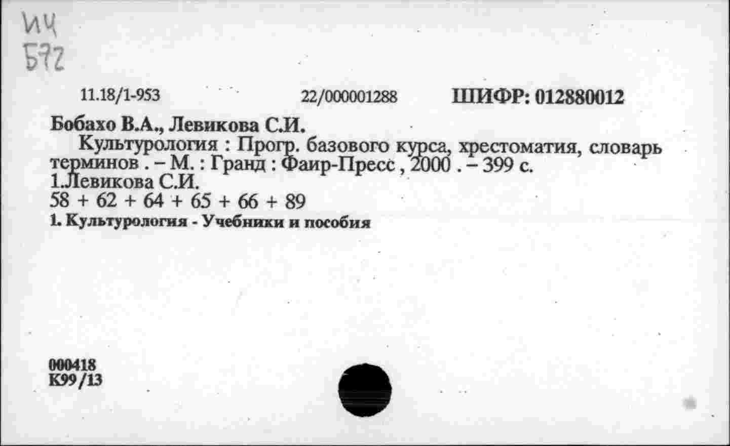 ﻿??г
11.18/1-953	22/000001288 ШИФР: 012880012
Бобахо В.А., Левикова С.И.
Культурология : Прогр. базового курса, хрестоматия, словарь терминов . - М.: Гранд : Фаир-Пресс, 2000 , - 399 с.
1.левикова С.И.
58 + 62 + 64 + 65 + 66 + 89
1. Культурология - Учебники и пособия
000418
К99/13